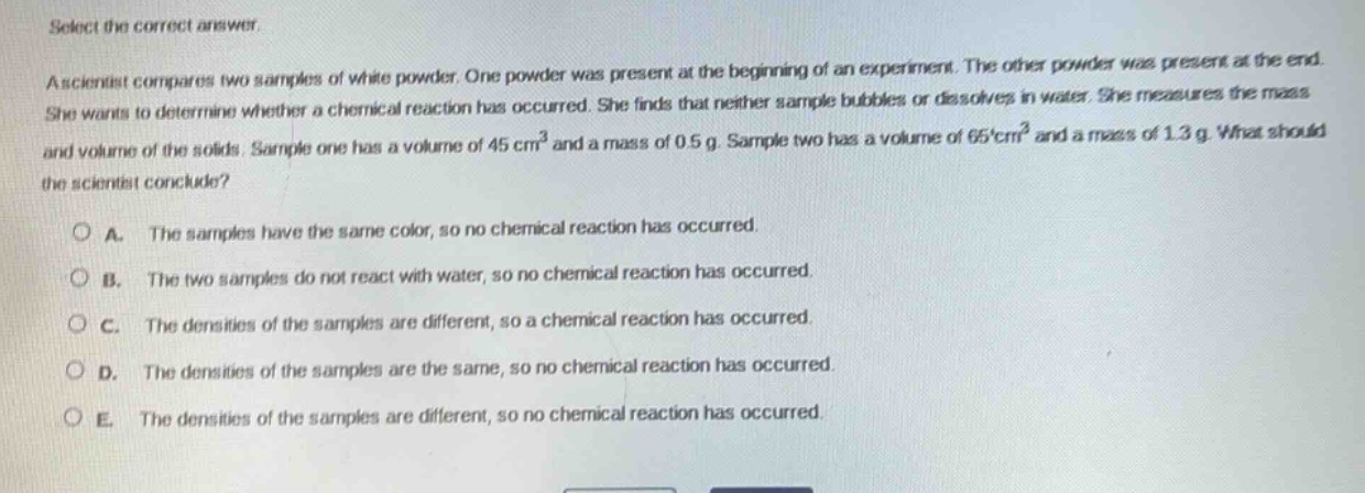 select the correct answer.\na scientist compares two samples of white powder. one powder was present at the beginning of an experiment. the other powder was present at the end. she wants to determine whether a chemical reaction has occurred. she finds that neither sample bubbles or dissolves in water. she measures the mass and volume of the solids. sample one has a volume of 45 cm³ and a mass of 0.5 g. sample two has a volume of 65 cm³ and a mass of 1.3 g. what should the scientist conclude?\n\na. the samples have the same color, so no chemical reaction has occurred.\nb. the two samples do not react with water, so no chemical reaction has occurred.\nc. the densities of the samples are different, so a chemical reaction has occurred.\nd. the densities of the samples are the same, so no chemical reaction has occurred.\ne. the densities of the samples are different, so no chemical reaction has occurred.