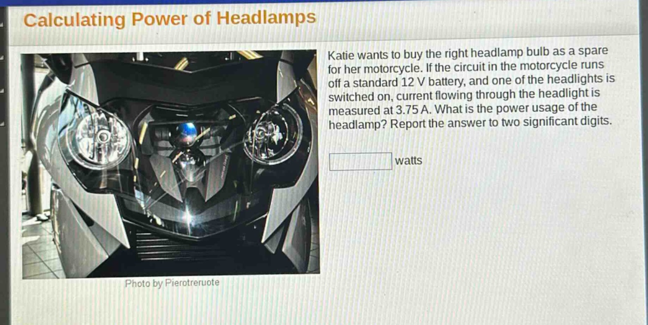 calculating power of headlamps\nkatie wants to buy the right headlamp bulb as a spare for her motorcycle. if the circuit in the motorcycle runs off a standard 12 v battery, and one of the headlights is switched on, current flowing through the headlight is measured at 3.75 a. what is the power usage of the headlamp? report the answer to two significant digits.\nwatts