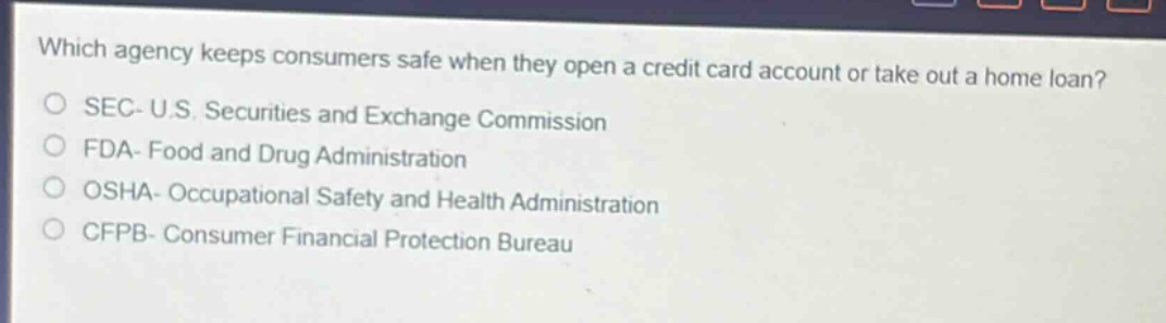 which agency keeps consumers safe when they open a credit card account or take out a home loan?\nsec- u.s. securities and exchange commission\nfda- food and drug administration\nosha- occupational safety and health administration\ncfpb- consumer financial protection bureau