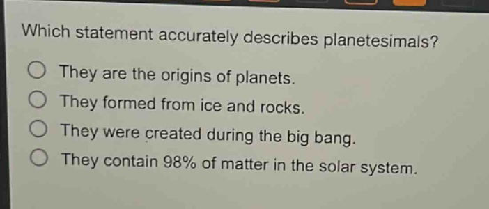 which statement accurately describes planetesimals?\nthey are the origins of planets.\nthey formed from ice and rocks.\nthey were created during the big bang.\nthey contain 98% of matter in the solar system.