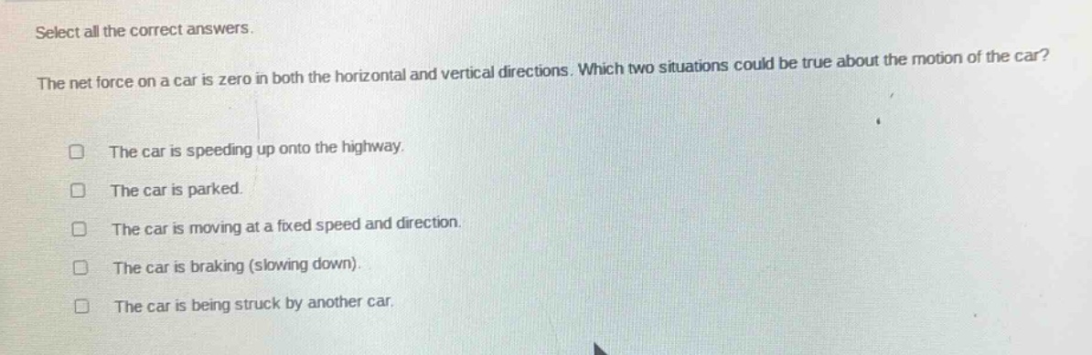 select all the correct answers. the net force on a car is zero in both the horizontal and vertical directions. which two situations could be true about the motion of the car? the car is speeding up onto the highway. the car is parked. the car is moving at a fixed speed and direction. the car is braking (slowing down). the car is being struck by another car.