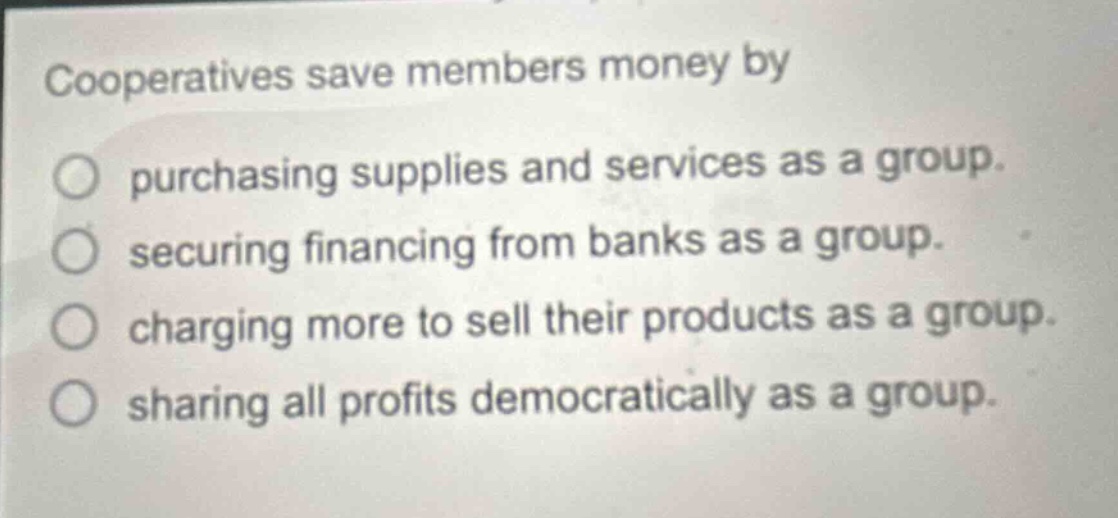 cooperatives save members money by\npurchasing supplies and services as a group.\nsecuring financing from banks as a group.\ncharging more to sell their products as a group.\nsharing all profits democratically as a group.