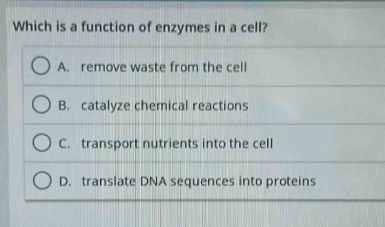 which is a function of enzymes in a cell?\na. remove waste from the cell\nb. catalyze chemical reactions\nc. transport nutrients into the cell\nd. translate dna sequences into proteins