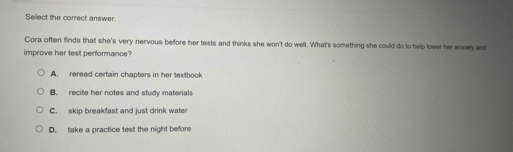 select the correct answer.\ncora often finds that shes very nervous before her tests and thinks she wont do well. whats something she could do to help lower her anxiety and improve her test performance?\na. reread certain chapters in her textbook\nb. recite her notes and study materials\nc. skip breakfast and just drink water\nd. take a practice test the night before