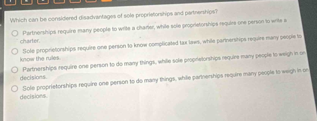 which can be considered disadvantages of sole proprietorships and partnerships?\npartnerships require many people to write a charter, while sole proprietorships require one person to write a charter.\nsole proprietorships require one person to know complicated tax laws, while partnerships require many people to know the rules.\npartnerships require one person to do many things, while sole proprietorships require many people to weigh in on decisions.\nsole proprietorships require one person to do many things, while partnerships require many people to weigh in on decisions.