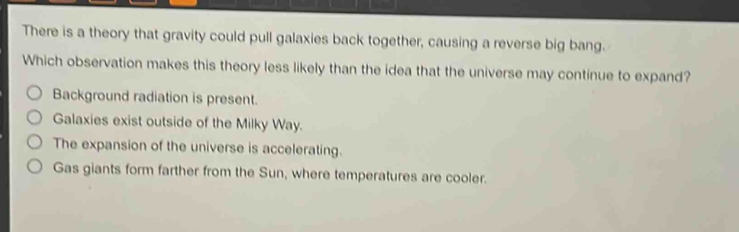 there is a theory that gravity could pull galaxies back together, causing a reverse big bang. which observation makes this theory less likely than the idea that the universe may continue to expand?\n- background radiation is present.\n- galaxies exist outside of the milky way.\n- the expansion of the universe is accelerating.\n- gas giants form farther from the sun, where temperatures are cooler.