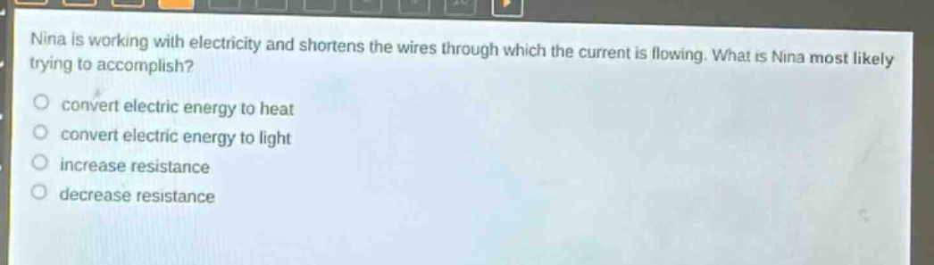 nina is working with electricity and shortens the wires through which the current is flowing. what is nina most likely trying to accomplish? convert electric energy to heat convert electric energy to light increase resistance decrease resistance