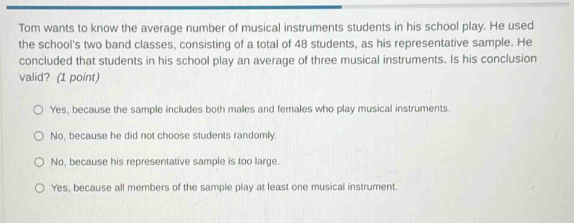 tom wants to know the average number of musical instruments students in his school play. he used the schools two band classes, consisting of a total of 48 students, as his representative sample. he concluded that students in his school play an average of three musical instruments. is his conclusion valid? (1 point)\n\nyes, because the sample includes both males and females who play musical instruments.\n\nno, because he did not choose students randomly.\n\nno, because his representative sample is too large.\n\nyes, because all members of the sample play at least one musical instrument.
