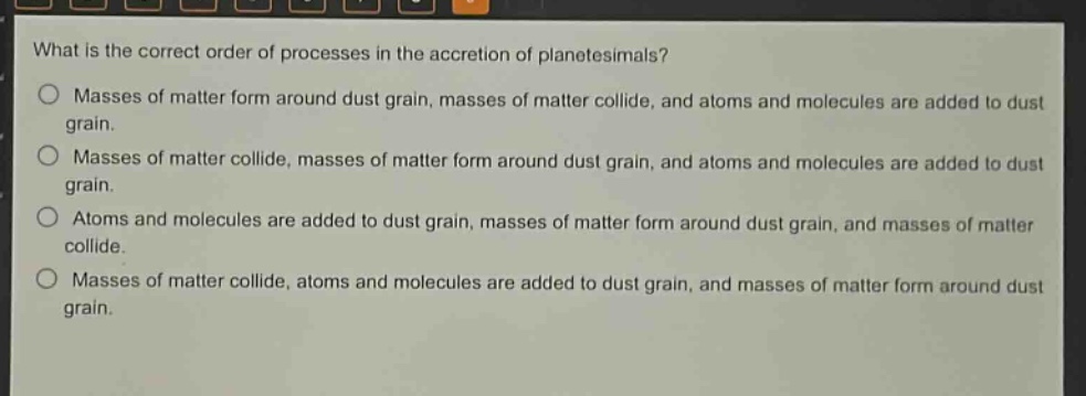 what is the correct order of processes in the accretion of planetesimals?\nmasses of matter form around dust grain, masses of matter collide, and atoms and molecules are added to dust grain.\nmasses of matter collide, masses of matter form around dust grain, and atoms and molecules are added to dust grain.\natoms and molecules are added to dust grain, masses of matter form around dust grain, and masses of matter collide.\nmasses of matter collide, atoms and molecules are added to dust grain, and masses of matter form around dust grain.