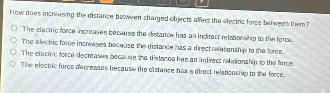 how does increasing the distance between charged objects affect the electric force between them?\nthe electric force increases because the distance has an indirect relationship to the force.\nthe electric force increases because the distance has a direct relationship to the force.\nthe electric force decreases because the distance has an indirect relationship to the force.\nthe electric force decreases because the distance has a direct relationship to the force.