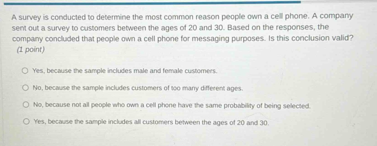 a survey is conducted to determine the most common reason people own a cell phone. a company sent out a survey to customers between the ages of 20 and 30. based on the responses, the company concluded that people own a cell phone for messaging purposes. is this conclusion valid? (1 point) yes, because the sample includes male and female customers. no, because the sample includes customers of too many different ages. no, because not all people who own a cell phone have the same probability of being selected. yes, because the sample includes all customers between the ages of 20 and 30.