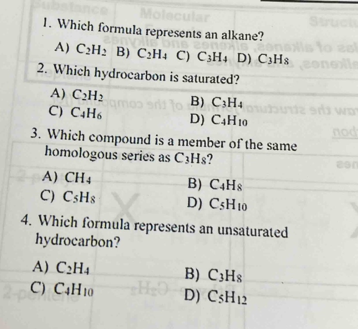 1. which formula represents an alkane? a) c₂h₂ b) c₂h₄ c) c₃h₄ d) c₃h₈\n2. which hydrocarbon is saturated? a) c₂h₂ b) c₃h₄ c) c₄h₆ d) c₄h₁₀\n3. which compound is a member of the same homologous series as c₃h₈? a) ch₄ b) c₄h₈ c) c₅h₈ d) c₅h₁₀\n4. which formula represents an unsaturated hydrocarbon? a) c₂h₄ b) c₃h₈ c) c₄h₁₀ d) c₅h₁₂