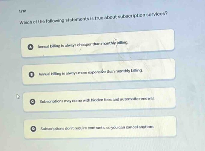 1/12\nwhich of the following statements is true about subscription services?\na annual billing is always cheaper than monthly billing.\nb annual billing is always more expensive than monthly billing.\nc subscriptions may come with hidden fees and automatic renewal.\nd subscriptions dont require contracts, so you can cancel anytime.