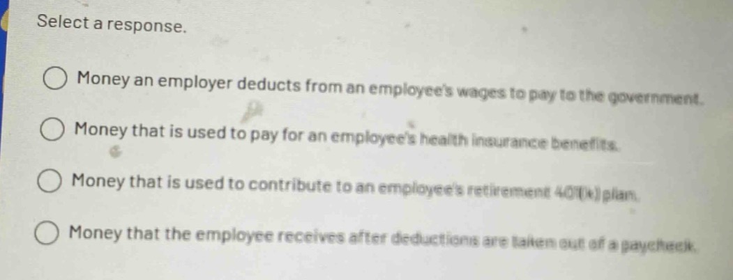 select a response.\nmoney an employer deducts from an employees wages to pay to the government.\nmoney that is used to pay for an employees health insurance benefits.\nmoney that is used to contribute to an employees retirement 401(k) plan.\nmoney that the employee receives after deductions are taken out of a paycheck.