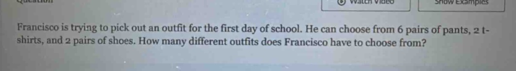 francisco is trying to pick out an outfit for the first day of school. he can choose from 6 pairs of pants, 2 t - shirts, and 2 pairs of shoes. how many different outfits does francisco have to choose from?