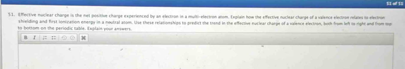 51. effective nuclear charge is the net positive charge experienced by an electron in a multi - electron atom. explain how the effective nuclear charge of a valence electron relates to electron shielding and first ionization energy in a neutral atom. use these relationships to predict the trend in the effective nuclear charge of a valence electron, both from left to right and from top to bottom on the periodic table. explain your answers.