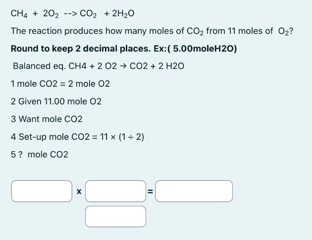 ch4 + 2o2 --> co2 + 2h2o\nthe reaction produces how many moles of co2 from 11 moles of o2?\nround to keep 2 decimal places. ex: ( 5.00moleh2o)\nbalanced eq. ch4 + 2 o2 -> co2 + 2 h2o\n1 mole co2 = 2 mole o2\n2 given 11.00 mole o2\n3 want mole co2\n4 set - up mole co2 = 11 * (1 / 2)\n5? mole co2