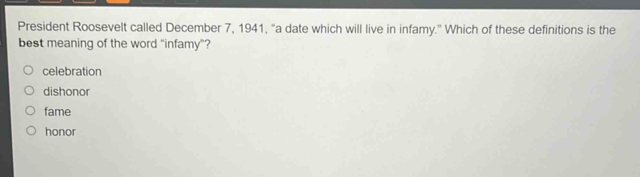 president roosevelt called december 7, 1941, “a date which will live in infamy.” which of these definitions is the best meaning of the word “infamy”?\ncelebration\ndishonor\nfame\nhonor