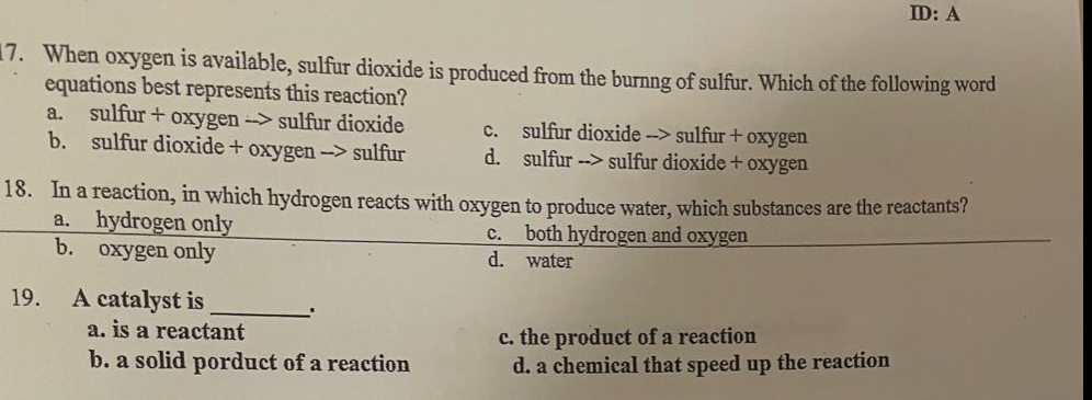 17. when oxygen is available, sulfur dioxide is produced from the burning of sulfur. which of the following word equations best represents this reaction?\na. sulfur + oxygen -> sulfur dioxide\nc. sulfur dioxide -> sulfur + oxygen\nb. sulfur dioxide + oxygen -> sulfur\nd. sulfur -> sulfur dioxide + oxygen\n18. in a reaction, in which hydrogen reacts with oxygen to produce water, which substances are the reactants?\na. hydrogen only\nc. both hydrogen and oxygen\nb. oxygen only\nd. water\n19. a catalyst is _.\na. is a reactant\nc. the product of a reaction\nb. a solid product of a reaction\nd. a chemical that speed up the reaction