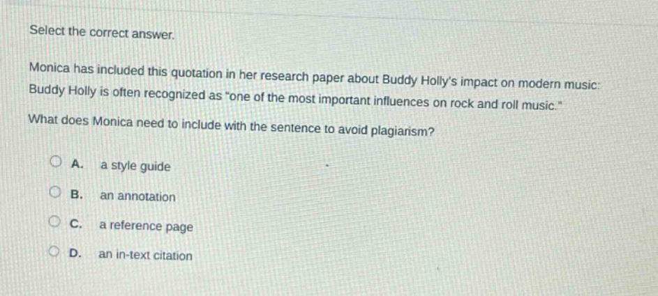 select the correct answer.\nmonica has included this quotation in her research paper about buddy hollys impact on modern music: buddy holly is often recognized as \one of the most important influences on rock and roll music.\\nwhat does monica need to include with the sentence to avoid plagiarism?\na. a style guide\nb. an annotation\nc. a reference page\nd. an in - text citation