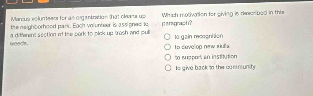 marcus volunteers for an organization that cleans up the neighborhood park. each volunteer is assigned to a different section of the park to pick up trash and pull weeds. which motivation for giving is described in this paragraph? to gain recognition to develop new skills to support an institution to give back to the community