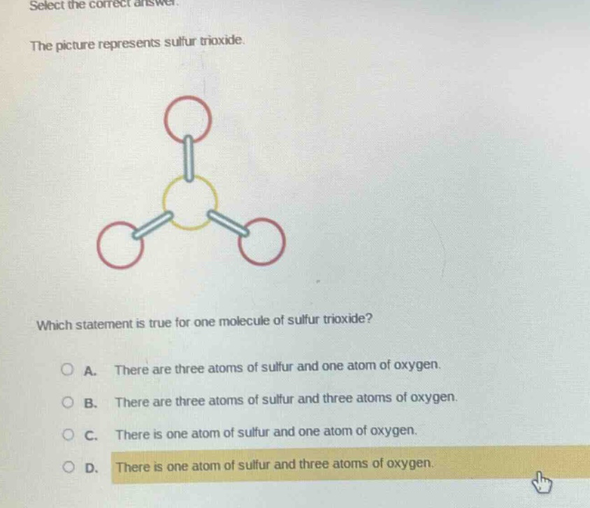 select the correct answer.\nthe picture represents sulfur trioxide.\nwhich statement is true for one molecule of sulfur trioxide?\na. there are three atoms of sulfur and one atom of oxygen.\nb. there are three atoms of sulfur and three atoms of oxygen.\nc. there is one atom of sulfur and one atom of oxygen.\nd. there is one atom of sulfur and three atoms of oxygen.