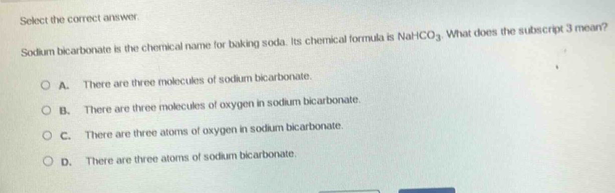 select the correct answer. sodium bicarbonate is the chemical name for baking soda. its chemical formula is nahco₃. what does the subscript 3 mean? a. there are three molecules of sodium bicarbonate. b. there are three molecules of oxygen in sodium bicarbonate. c. there are three atoms of oxygen in sodium bicarbonate. d. there are three atoms of sodium bicarbonate.