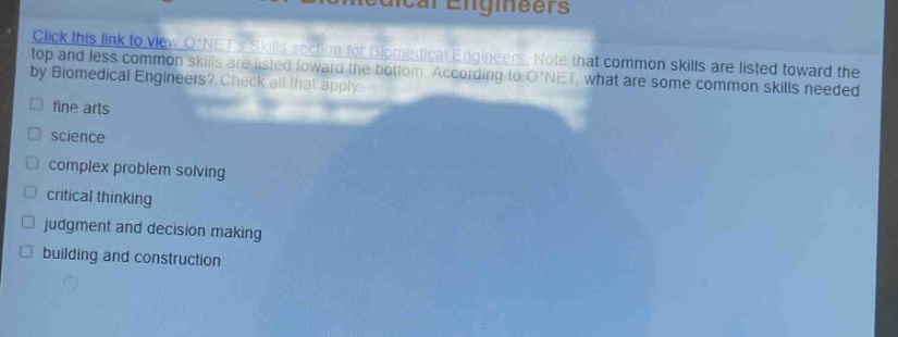 click this link to view o*nets skills section for biomedical engineers. note that common skills are listed toward the top and less common skills are listed toward the bottom. according to o*net, what are some common skills needed by biomedical engineers? check all that apply. fine arts science complex problem solving critical thinking judgment and decision making building and construction