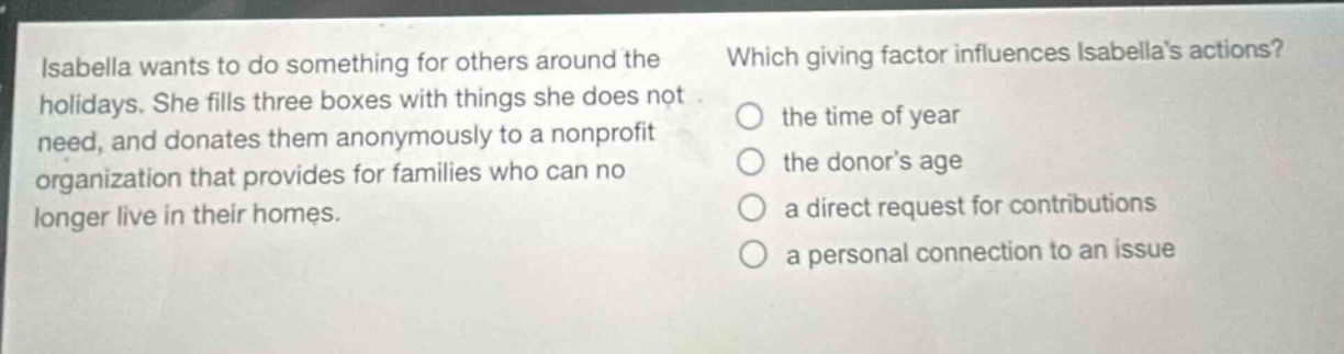 isabella wants to do something for others around the holidays. she fills three boxes with things she does not need, and donates them anonymously to a nonprofit organization that provides for families who can no longer live in their homes. which giving factor influences isabellas actions? the time of year the donors age a direct request for contributions a personal connection to an issue