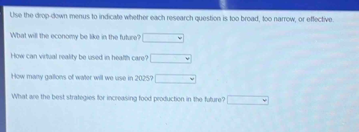 use the drop - down menus to indicate whether each research question is too broad, too narrow, or effective.\nwhat will the economy be like in the future?\nhow can virtual reality be used in health care?\nhow many gallons of water will we use in 2025?\nwhat are the best strategies for increasing food production in the future?