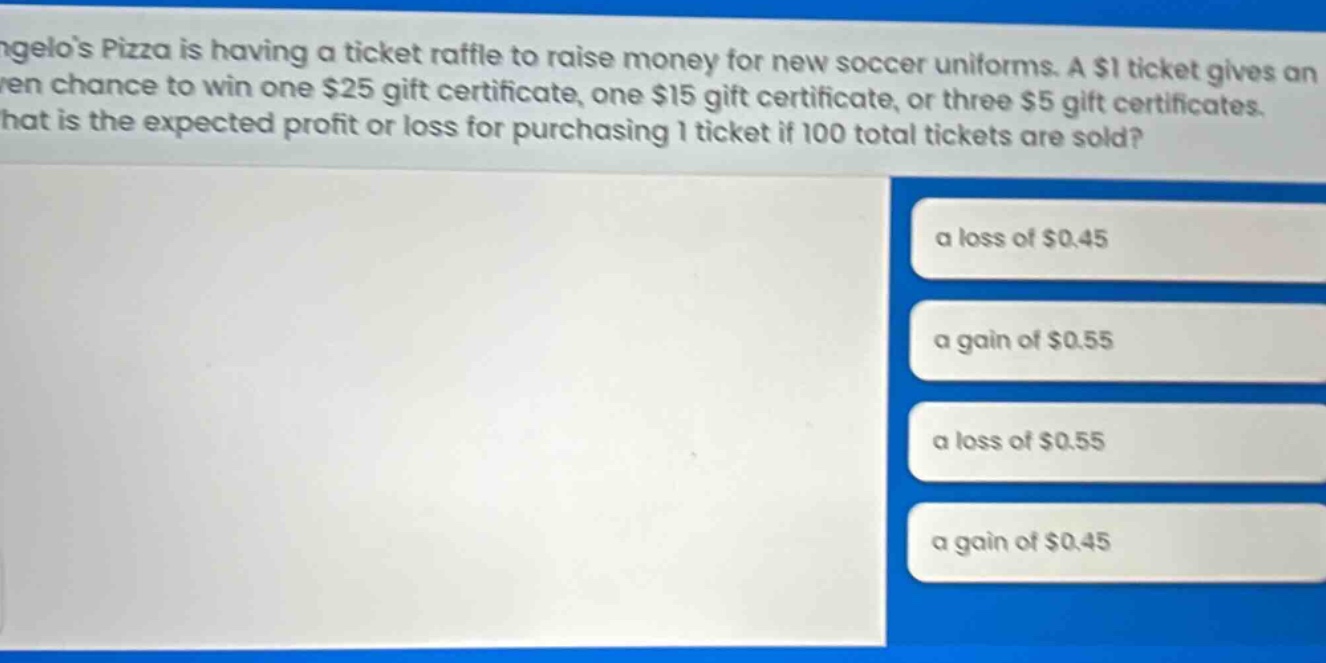angelos pizza is having a ticket raffle to raise money for new soccer uniforms. a $1 ticket gives an even chance to win one $25 gift certificate, one $15 gift certificate, or three $5 gift certificates. what is the expected profit or loss for purchasing 1 ticket if 100 total tickets are sold? a loss of $0.45 a gain of $0.55 a loss of $0.55 a gain of $0.45