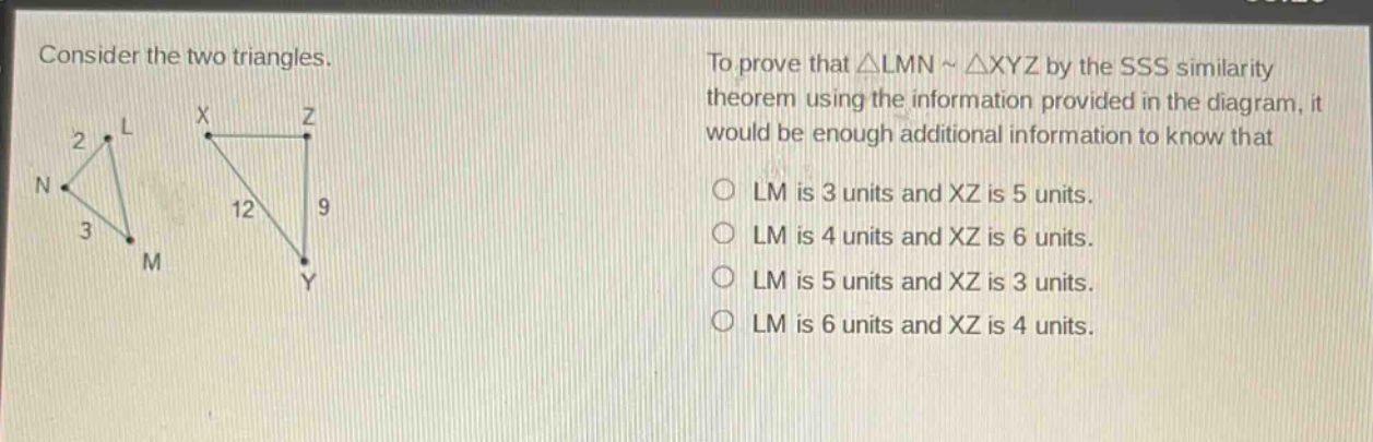 consider the two triangles. to prove that △lmn ~ △xyz by the sss similarity theorem using the information provided in the diagram, it would be enough additional information to know that\nlm is 3 units and xz is 5 units.\nlm is 4 units and xz is 6 units.\nlm is 5 units and xz is 3 units.\nlm is 6 units and xz is 4 units.
