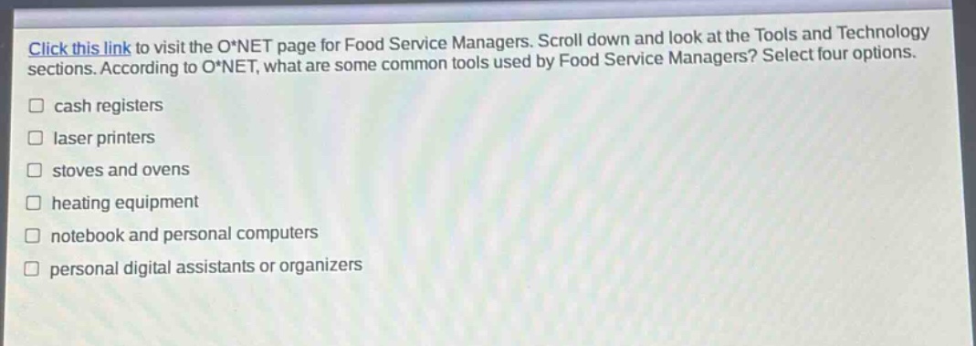 click this link to visit the o*net page for food service managers. scroll down and look at the tools and technology sections. according to o*net, what are some common tools used by food service managers? select four options. cash registers laser printers stoves and ovens heating equipment notebook and personal computers personal digital assistants or organizers
