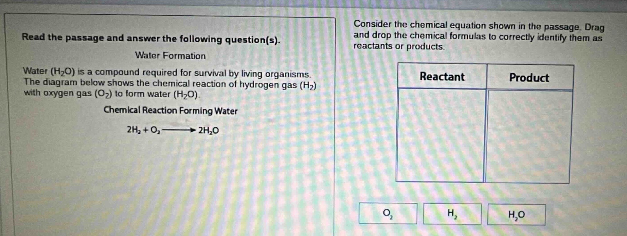 read the passage and answer the following question(s). water formation water (h₂o) is a compound required for survival by living organisms. the diagram below shows the chemical reaction of hydrogen gas (h₂) with oxygen gas (o₂) to form water (h₂o). chemical reaction forming water 2h₂ + o₂→2h₂o consider the chemical equation shown in the passage. drag and drop the chemical formulas to correctly identify them as reactants or products. reactant product o₂ h₂ h₂o