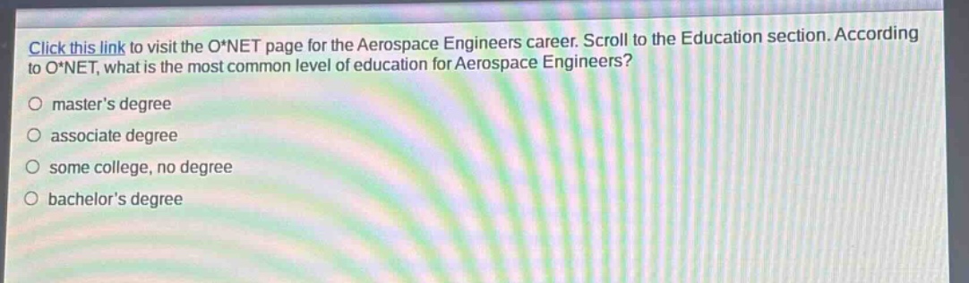 click this link to visit the o*net page for the aerospace engineers career. scroll to the education section. according to o*net, what is the most common level of education for aerospace engineers?\n○ master’s degree\n○ associate degree\n○ some college, no degree\n○ bachelor’s degree