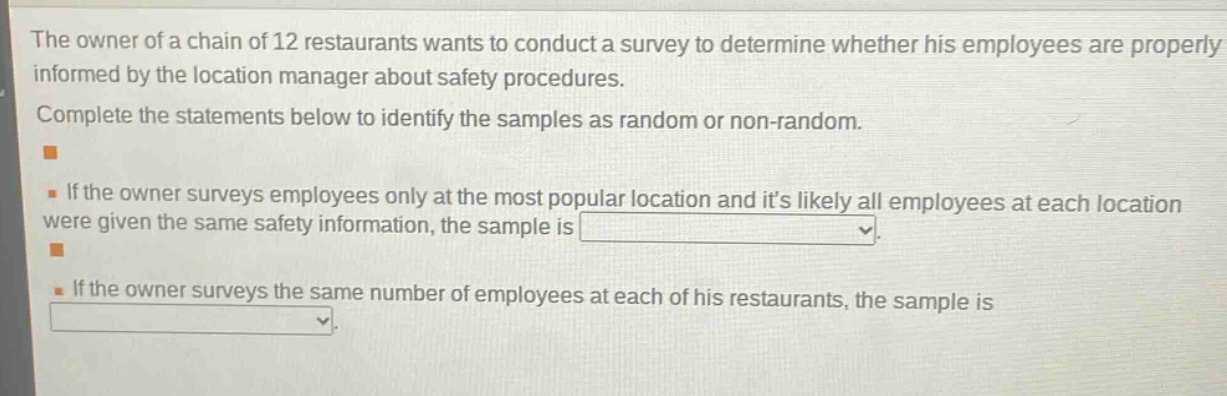 the owner of a chain of 12 restaurants wants to conduct a survey to determine whether his employees are properly informed by the location manager about safety procedures. complete the statements below to identify the samples as random or non - random. - if the owner surveys employees only at the most popular location and its likely all employees at each location were given the same safety information, the sample is blank. - if the owner surveys the same number of employees at each of his restaurants, the sample is blank.