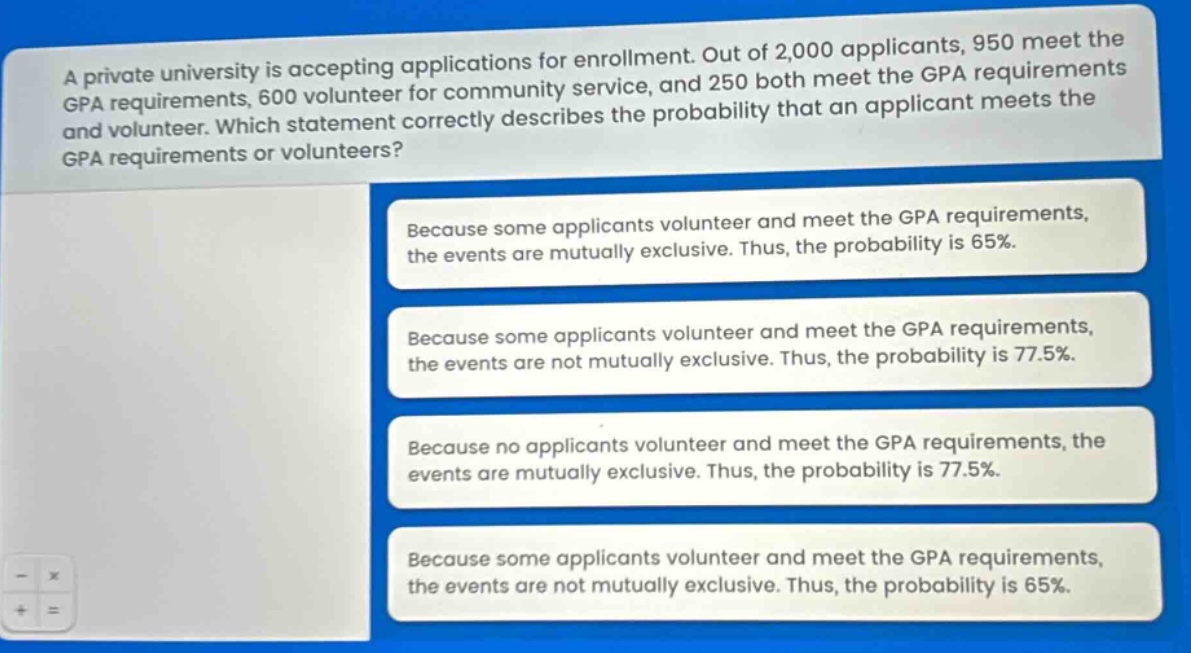 a private university is accepting applications for enrollment. out of 2,000 applicants, 950 meet the gpa requirements, 600 volunteer for community service, and 250 both meet the gpa requirements and volunteer. which statement correctly describes the probability that an applicant meets the gpa requirements or volunteers? because some applicants volunteer and meet the gpa requirements, the events are mutually exclusive. thus, the probability is 65%. because some applicants volunteer and meet the gpa requirements, the events are not mutually exclusive. thus, the probability is 77.5%. because no applicants volunteer and meet the gpa requirements, the events are mutually exclusive. thus, the probability is 77.5%. because some applicants volunteer and meet the gpa requirements, the events are not mutually exclusive. thus, the probability is 65%.