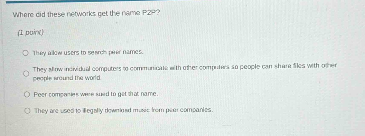 where did these networks get the name p2p? (1 point) they allow users to search peer names. they allow individual computers to communicate with other computers so people can share files with other people around the world. peer companies were sued to get that name. they are used to illegally download music from peer companies.