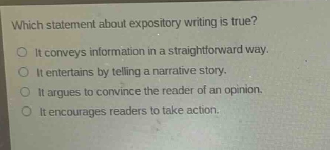 which statement about expository writing is true?\no it conveys information in a straightforward way.\no it entertains by telling a narrative story.\no it argues to convince the reader of an opinion.\no it encourages readers to take action.