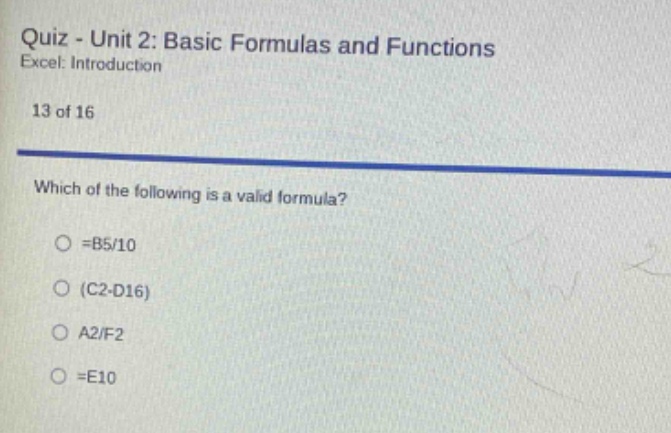 quiz - unit 2: basic formulas and functions\nexcel: introduction\n13 of 16\nwhich of the following is a valid formula?\n=b5/10\n(c2 - d16)\na2/f2\n=e10
