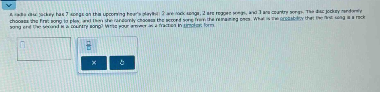 a radio disc jockey has 7 songs on this upcoming hours playlist: 2 are rock songs, 2 are reggae songs, and 3 are country songs. the disc jockey randomly chooses the first song to play, and then she randomly chooses the second song from the remaining ones. what is the probability that the first song is a rock song and the second is a country song? write your answer as a fraction in simplest form.