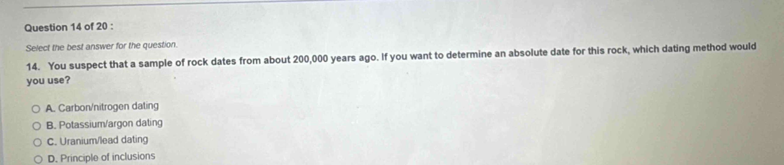 question 14 of 20 : select the best answer for the question. 14. you suspect that a sample of rock dates from about 200,000 years ago. if you want to determine an absolute date for this rock, which dating method would you use? a. carbon/nitrogen dating b. potassium/argon dating c. uranium/lead dating d. principle of inclusions