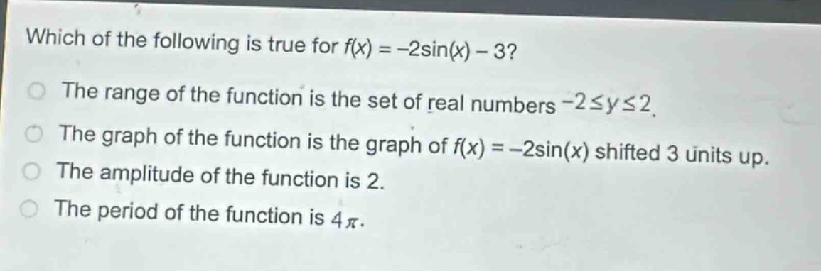 which of the following is true for f(x) = -2sin(x) - 3?\nthe range of the function is the set of real numbers -2≤y≤2.\nthe graph of the function is the graph of f(x) = -2sin(x) shifted 3 units up.\nthe amplitude of the function is 2.\nthe period of the function is 4π.