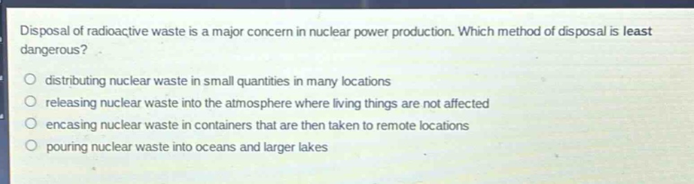 disposal of radioactive waste is a major concern in nuclear power production. which method of disposal is least dangerous?\n\ndistributing nuclear waste in small quantities in many locations\n\nreleasing nuclear waste into the atmosphere where living things are not affected\n\nencasing nuclear waste in containers that are then taken to remote locations\n\npouring nuclear waste into oceans and larger lakes