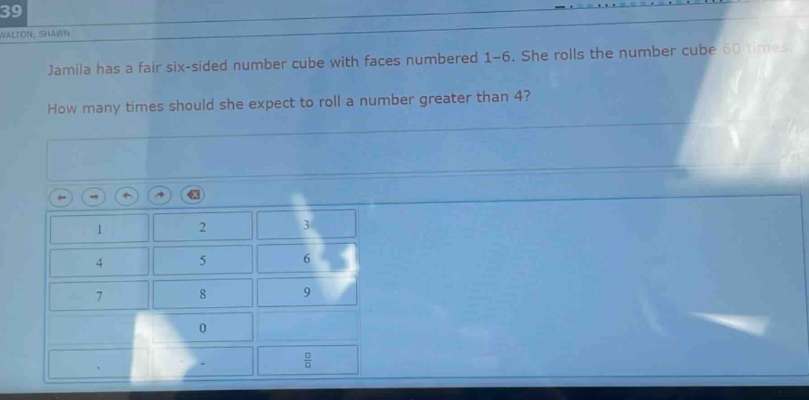 jamila has a fair six - sided number cube with faces numbered 1 - 6. she rolls the number cube 60 times. how many times should she expect to roll a number greater than 4?