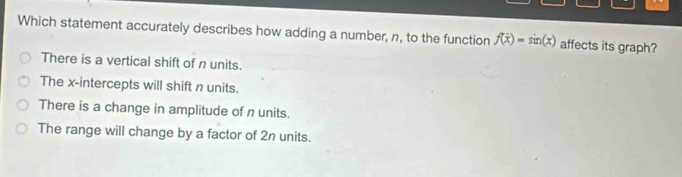 which statement accurately describes how adding a number, n, to the function (f(x)=sin(x)) affects its graph? there is a vertical shift of n units. the x - intercepts will shift n units. there is a change in amplitude of n units. the range will change by a factor of 2n units.