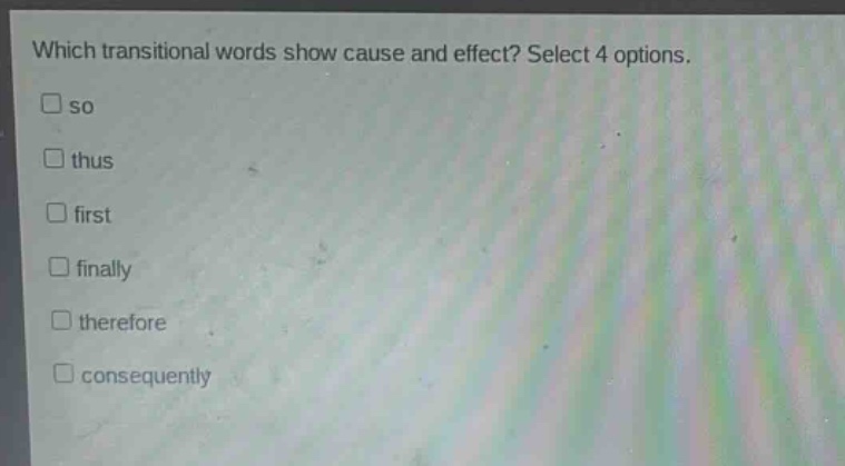 which transitional words show cause and effect? select 4 options.\n□ so\n□ thus\n□ first\n□ finally\n□ therefore\n□ consequently