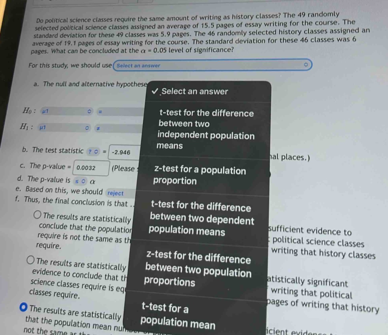 do political science classes require the same amount of writing as history classes? the 49 randomly selected political science classes assigned an average of 15.5 pages of essay writing for the course. the standard deviation for these 49 classes was 5.9 pages. the 46 randomly selected history classes assigned an average of 19.1 pages of essay writing for the course. the standard deviation for these 46 classes was 6 pages. what can be concluded at the α = 0.05 level of significance? for this study, we should use select an answer a. the null and alternative hypothese select an answer (h_0:mu1) (h_1:mu1) b. the test statistic? = -2.946 c. the p - value = 0.0032 (please d. the p - value is s α e. based on this, we should reject f. thus, the final conclusion is that. the results are statistically conclude that the populatior require is not the same as th require. the results are statistically evidence to conclude that th science classes require is eq classes require. the results are statistically that the population mean not the same as th