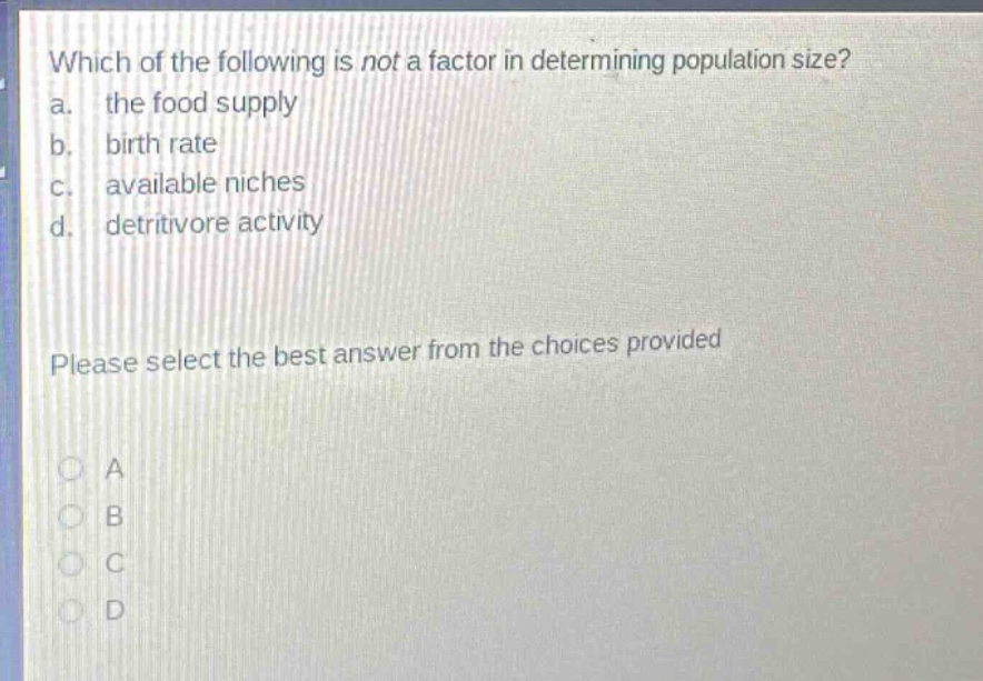 which of the following is not a factor in determining population size?\na. the food supply\nb. birth rate\nc. available niches\nd. detritivore activity\nplease select the best answer from the choices provided\na\nb\nc\nd