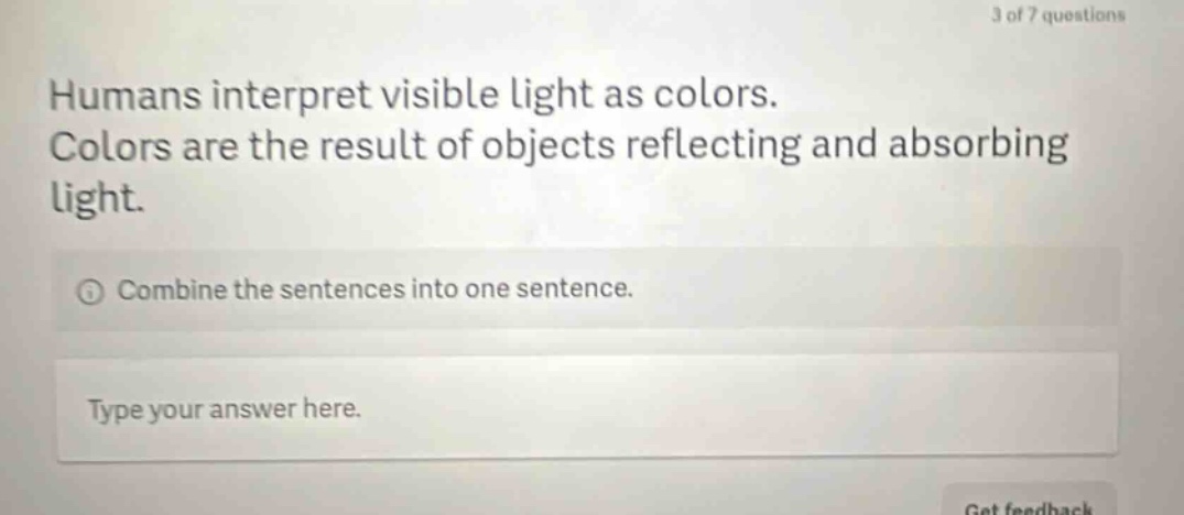 humans interpret visible light as colors. colors are the result of objects reflecting and absorbing light. combine the sentences into one sentence. type your answer here.